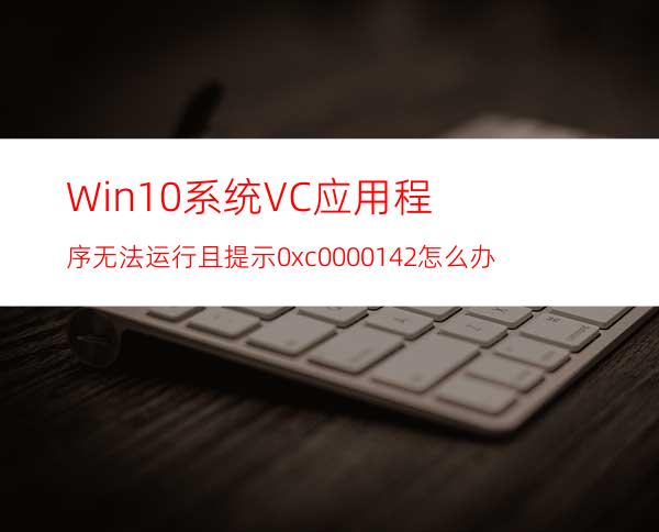 Win10系统VC应用程序无法运行且提示0xc0000142怎么办