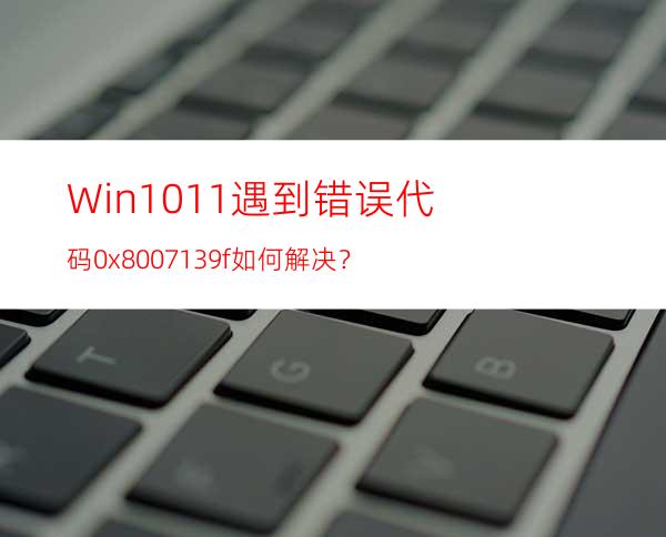 Win10/11遇到错误代码0x8007139f如何解决？