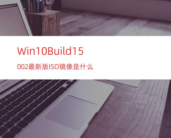 Win10Build15002最新版ISO镜像是什么