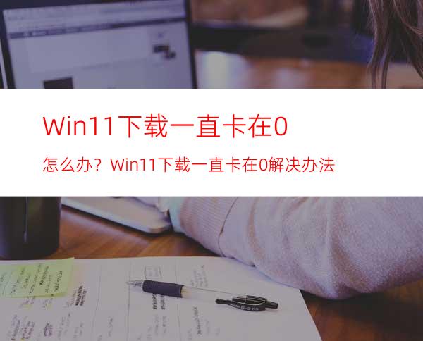 Win11下载一直卡在0%怎么办？Win11下载一直卡在0%解决办法