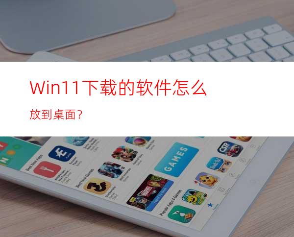 Win11下载的软件怎么放到桌面？