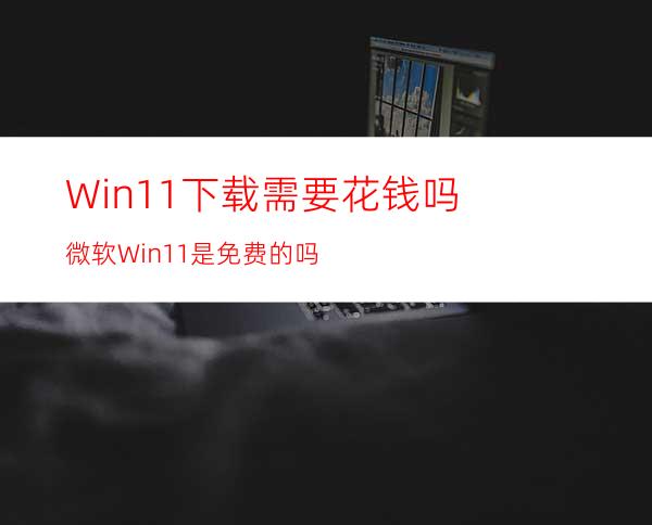 Win11下载需要花钱吗微软Win11是免费的吗