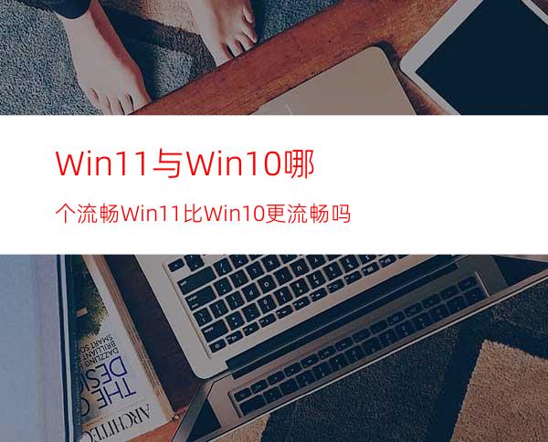 Win11与Win10哪个流畅Win11比Win10更流畅吗