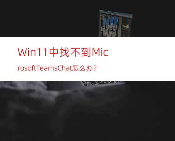 Win11中找不到MicrosoftTeamsChat怎么办？