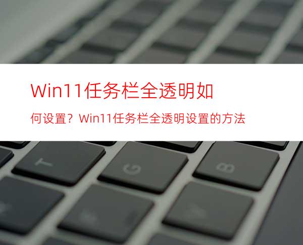 Win11任务栏全透明如何设置？Win11任务栏全透明设置的方法