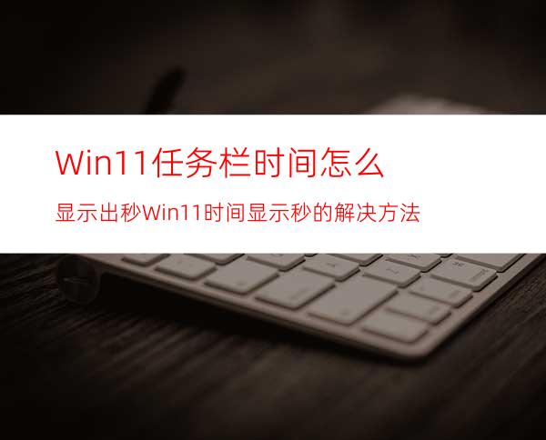 Win11任务栏时间怎么显示出秒Win11时间显示秒的解决方法