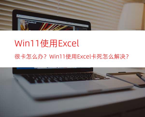 Win11使用Excel很卡怎么办？Win11使用Excel卡死怎么解决？