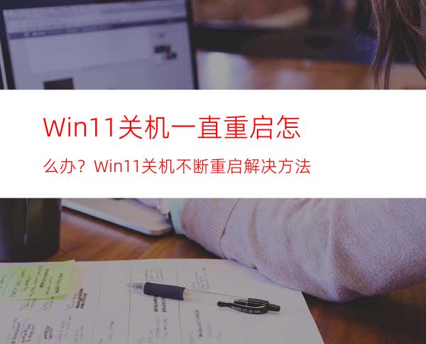 Win11关机一直重启怎么办？Win11关机不断重启解决方法