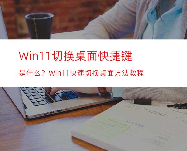 Win11切换桌面快捷键是什么？Win11快速切换桌面方法教程