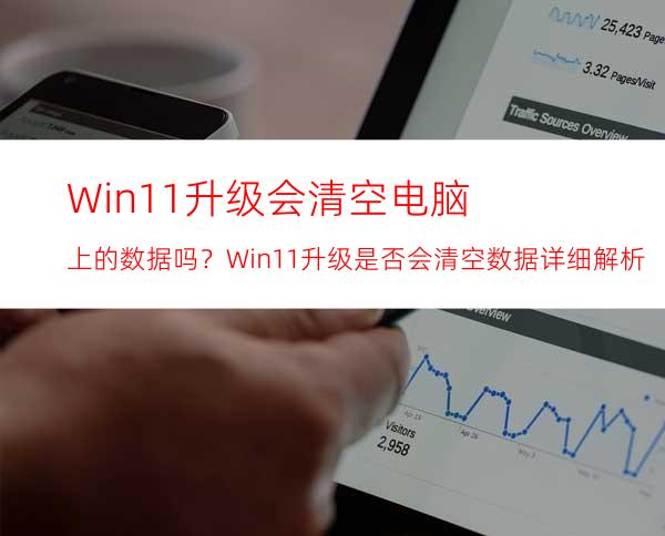 Win11升级会清空电脑上的数据吗？Win11升级是否会清空数据详细解析