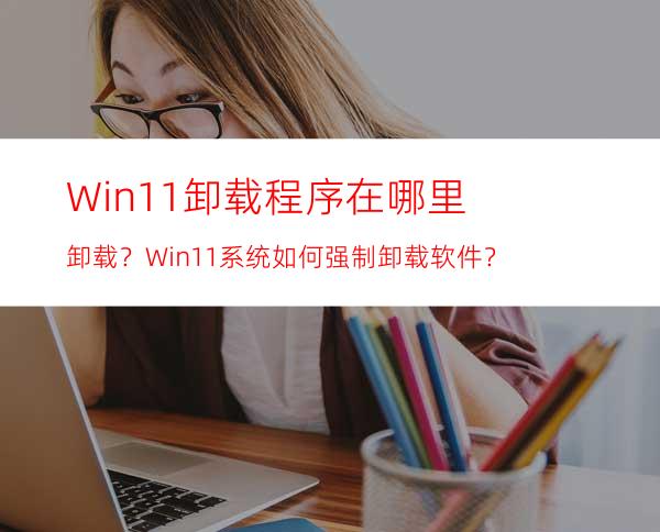 Win11卸载程序在哪里卸载？Win11系统如何强制卸载软件？