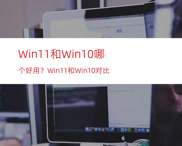 Win11和Win10哪个好用？Win11和Win10对比