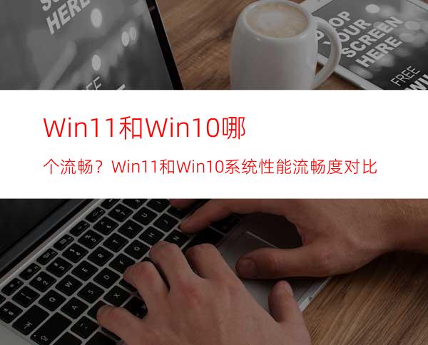 Win11和Win10哪个流畅？Win11和Win10系统性能流畅度对比