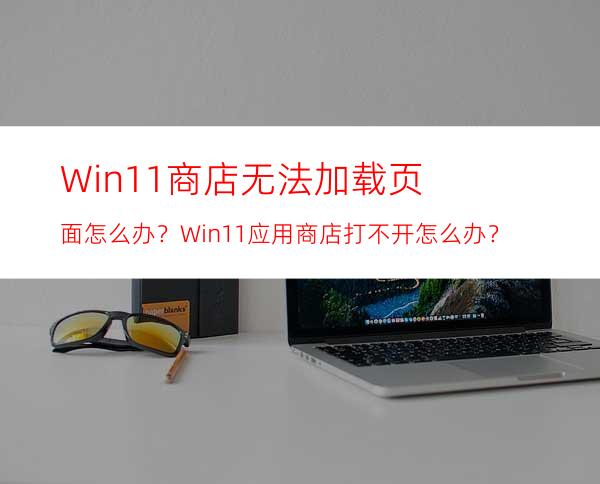 Win11商店无法加载页面怎么办？Win11应用商店打不开怎么办？