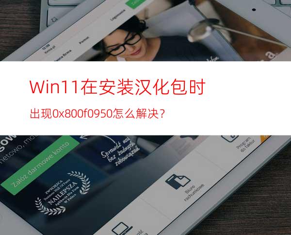 Win11在安装汉化包时出现0x800f0950怎么解决？