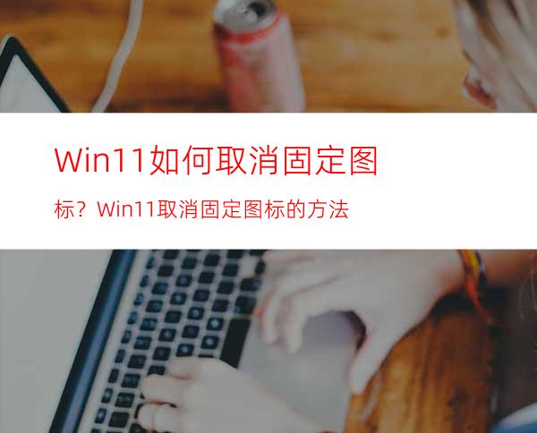 Win11如何取消固定图标？Win11取消固定图标的方法