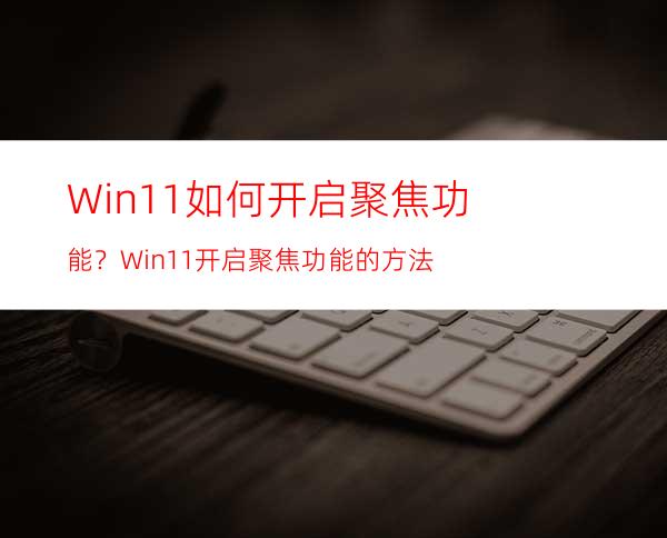 Win11如何开启聚焦功能？Win11开启聚焦功能的方法