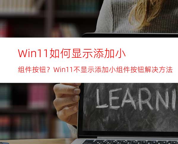 Win11如何显示添加小组件按钮？Win11不显示添加小组件按钮解决方法