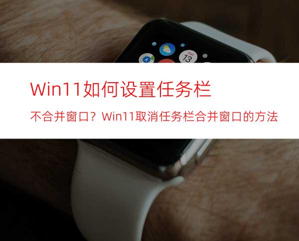 Win11如何设置任务栏不合并窗口？Win11取消任务栏合并窗口的方法