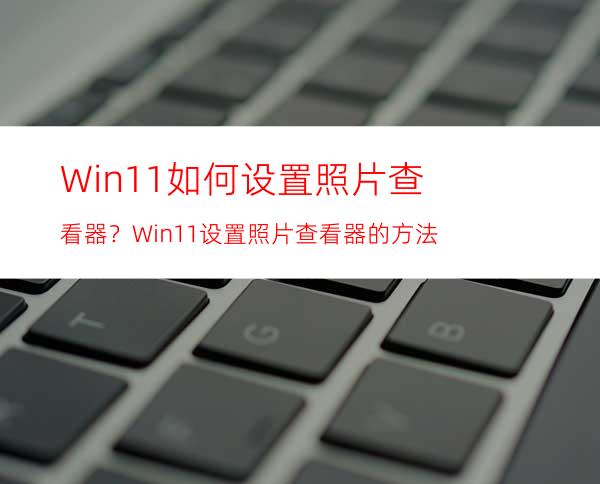 Win11如何设置照片查看器？Win11设置照片查看器的方法