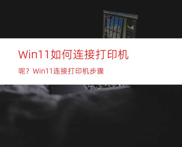 Win11如何连接打印机呢？Win11连接打印机步骤