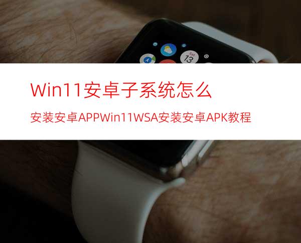 Win11安卓子系统怎么安装安卓APPWin11WSA安装安卓APK教程