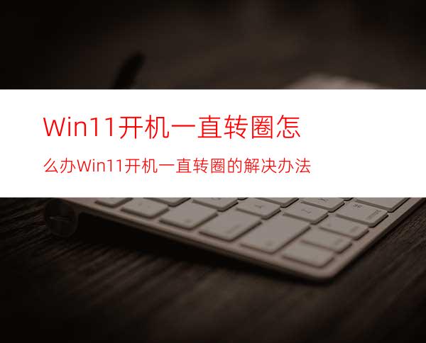 Win11开机一直转圈怎么办Win11开机一直转圈的解决办法