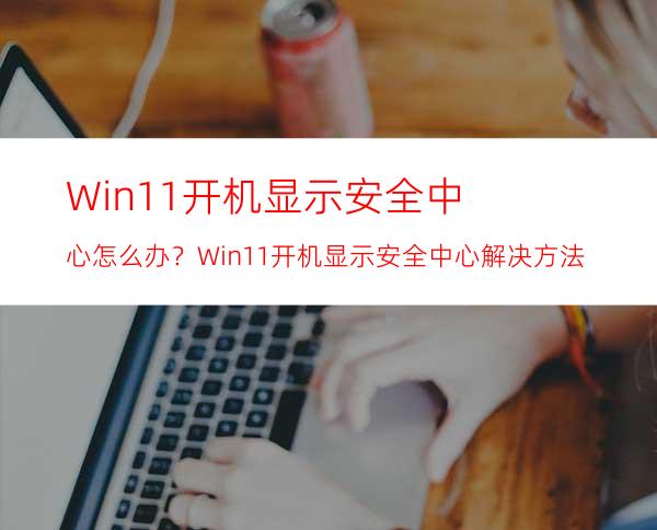 Win11开机显示安全中心怎么办？Win11开机显示安全中心解决方法