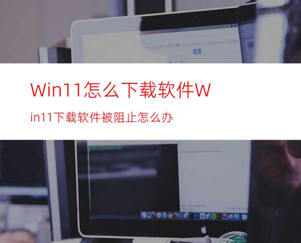 Win11怎么下载软件Win11下载软件被阻止怎么办