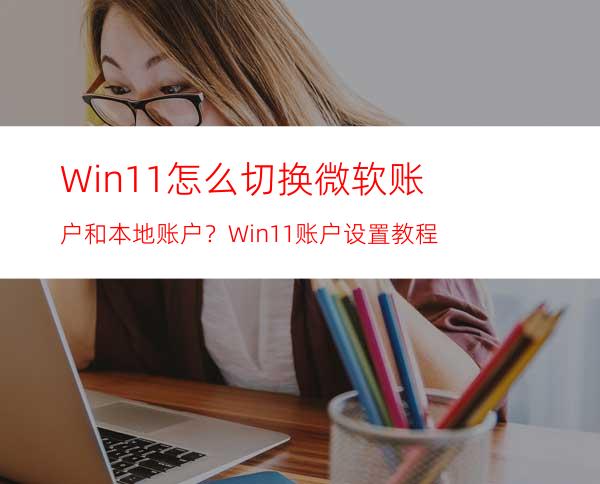 Win11怎么切换微软账户和本地账户？Win11账户设置教程