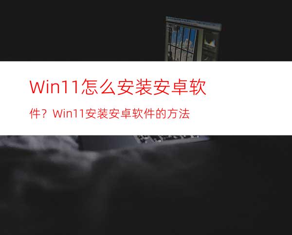 Win11怎么安装安卓软件？Win11安装安卓软件的方法