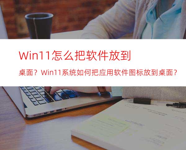 Win11怎么把软件放到桌面？Win11系统如何把应用软件图标放到桌面？