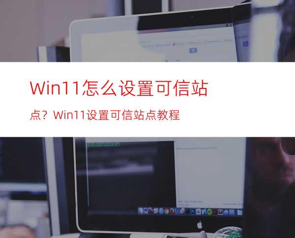 Win11怎么设置可信站点？Win11设置可信站点教程