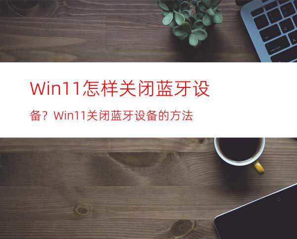 Win11怎样关闭蓝牙设备？Win11关闭蓝牙设备的方法