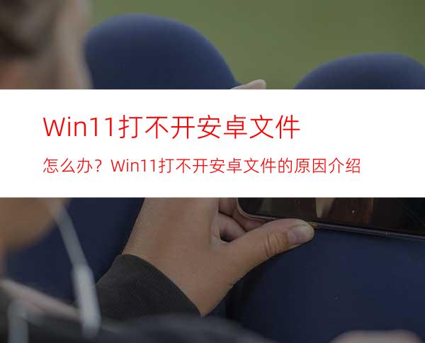 Win11打不开安卓文件怎么办？Win11打不开安卓文件的原因介绍