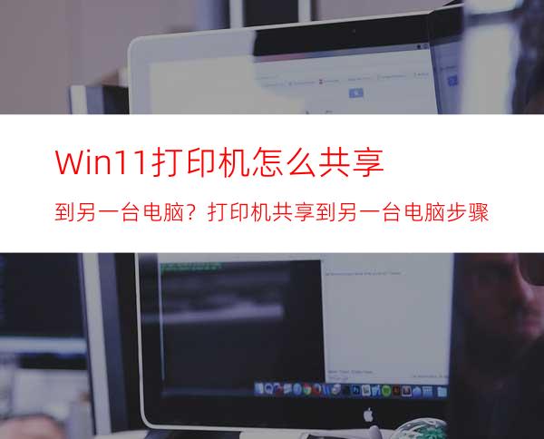 Win11打印机怎么共享到另一台电脑？打印机共享到另一台电脑步骤