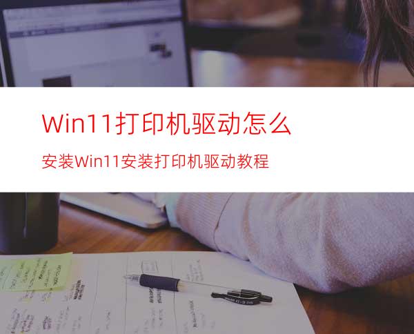 Win11打印机驱动怎么安装Win11安装打印机驱动教程