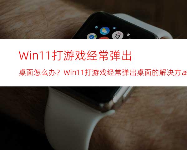 Win11打游戏经常弹出桌面怎么办？Win11打游戏经常弹出桌面的解决方法