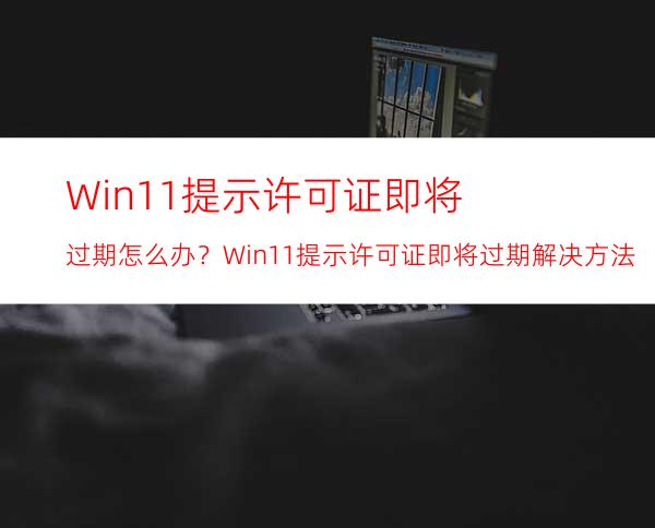 Win11提示许可证即将过期怎么办？Win11提示许可证即将过期解决方法