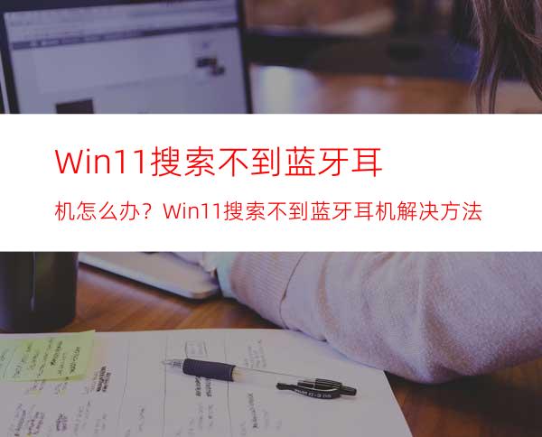 Win11搜索不到蓝牙耳机怎么办？Win11搜索不到蓝牙耳机解决方法