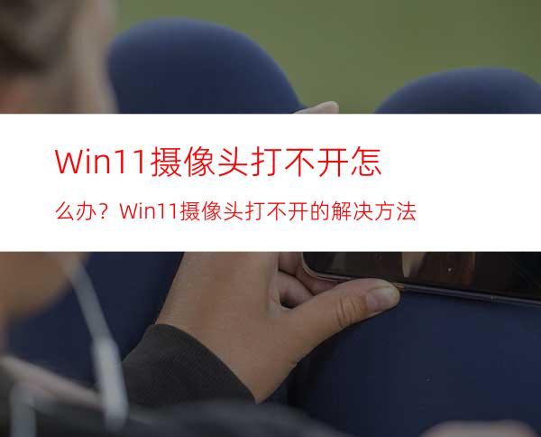 Win11摄像头打不开怎么办？Win11摄像头打不开的解决方法