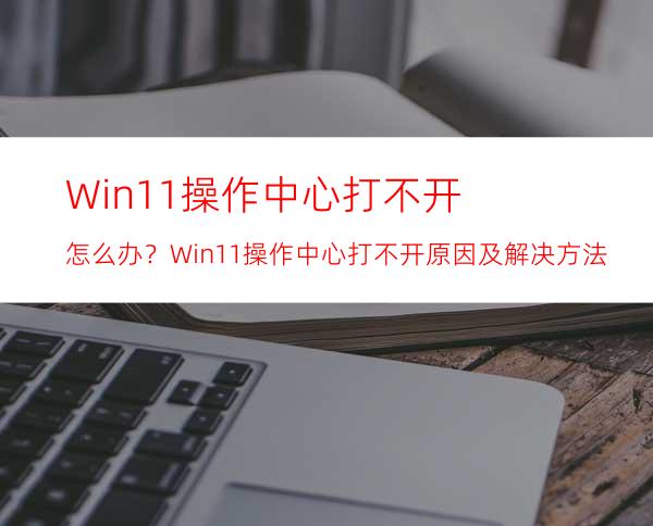 Win11操作中心打不开怎么办？Win11操作中心打不开原因及解决方法