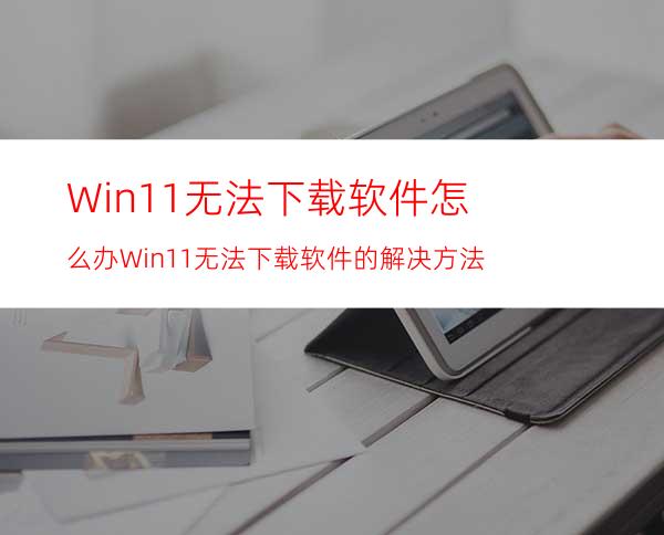 Win11无法下载软件怎么办Win11无法下载软件的解决方法