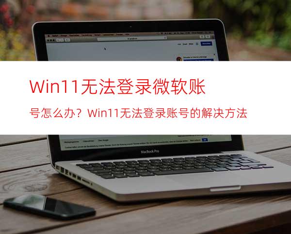 Win11无法登录微软账号怎么办？Win11无法登录账号的解决方法