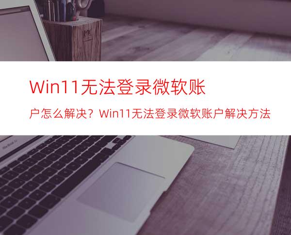 Win11无法登录微软账户怎么解决？Win11无法登录微软账户解决方法