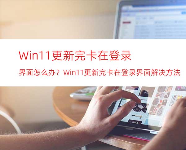 Win11更新完卡在登录界面怎么办？Win11更新完卡在登录界面解决方法