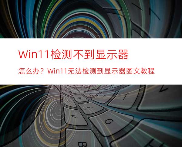 Win11检测不到显示器怎么办？Win11无法检测到显示器图文教程