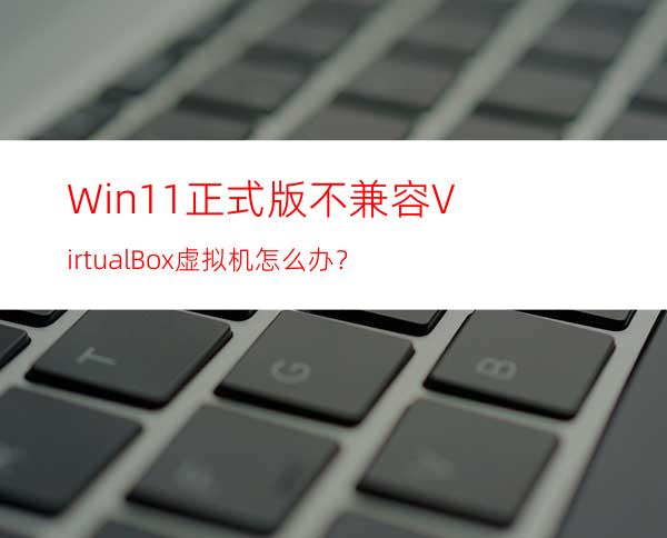 Win11正式版不兼容VirtualBox虚拟机怎么办？