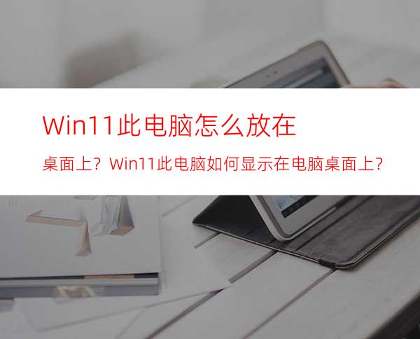 Win11此电脑怎么放在桌面上？Win11此电脑如何显示在电脑桌面上？