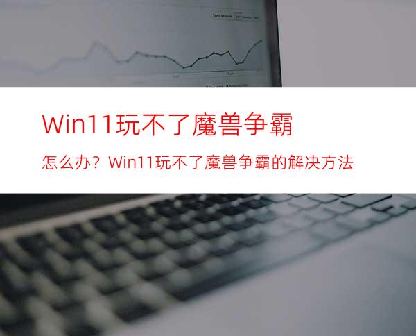 Win11玩不了魔兽争霸怎么办？Win11玩不了魔兽争霸的解决方法